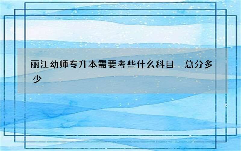 丽江幼师专升本需要考些什么科目 总分多少